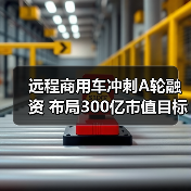 远程商用车冲刺A轮融资 布局300亿市值目标（图3）